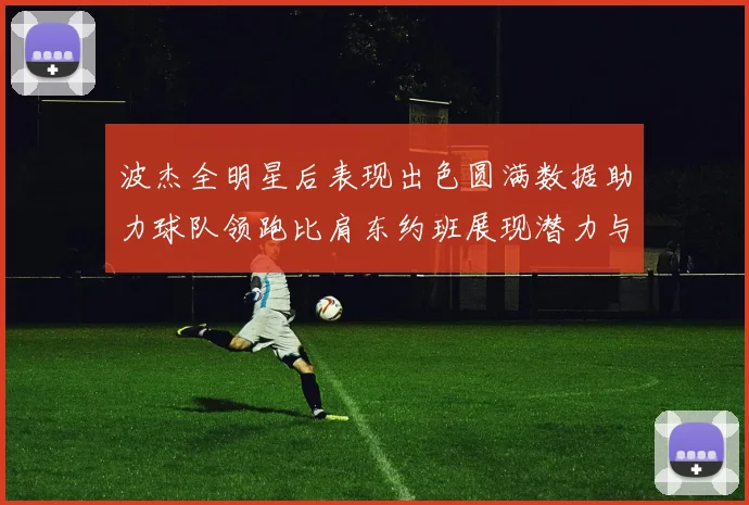 波杰全明星后表现出色圆满数据助力球队领跑比肩东约班展现潜力与实力