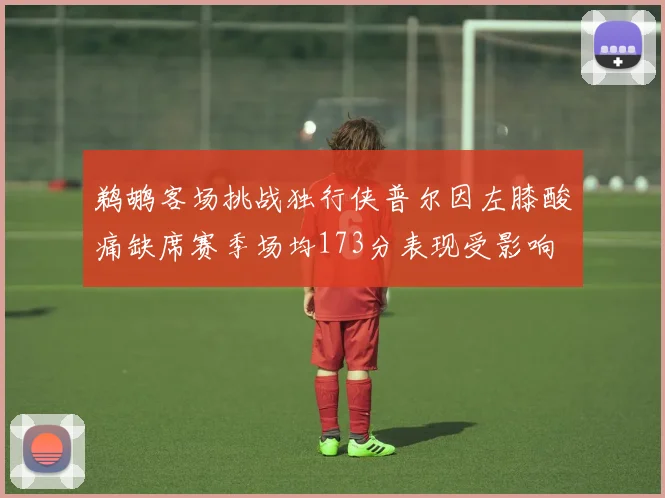 鹈鹕客场挑战独行侠普尔因左膝酸痛缺席赛季场均173分表现受影响
