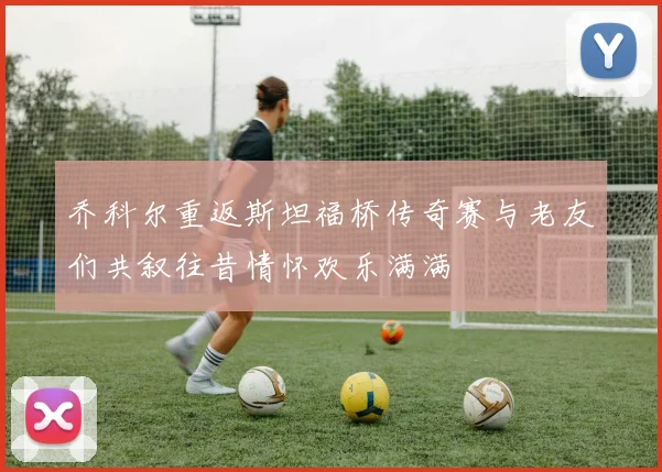 乔科尔重返斯坦福桥传奇赛与老友们共叙往昔情怀欢乐满满