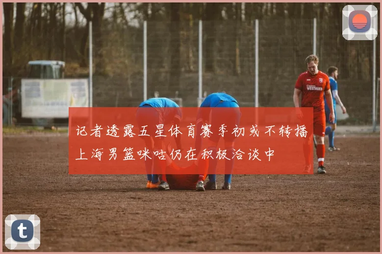 记者透露五星体育赛季初或不转播上海男篮咪咕仍在积极洽谈中