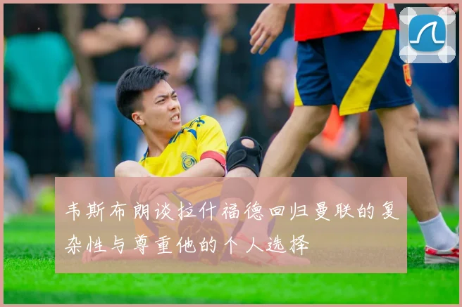 韦斯布朗谈拉什福德回归曼联的复杂性与尊重他的个人选择
