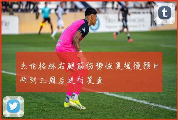 杰伦格林右腿筋伤势恢复缓慢预计两到三周后进行复查
