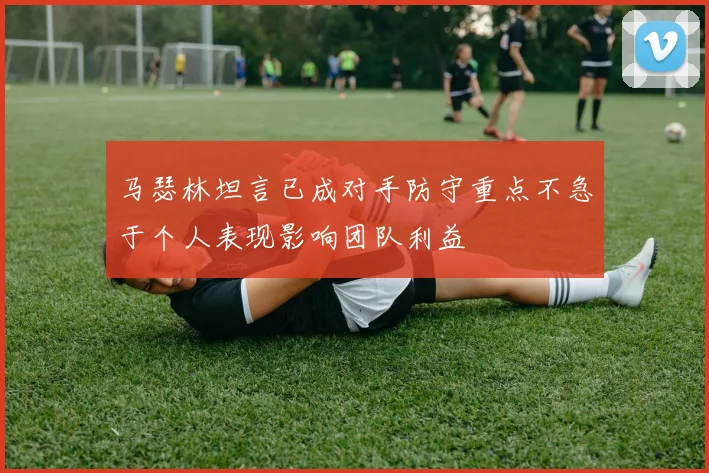 马瑟林坦言已成对手防守重点不急于个人表现影响团队利益
