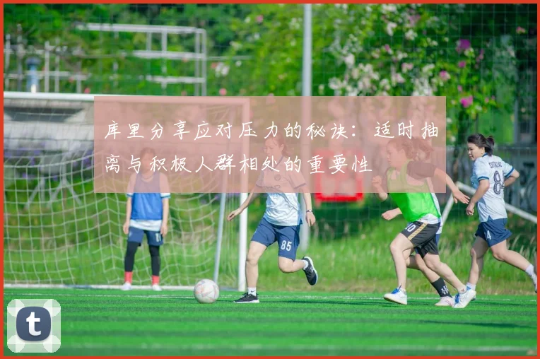 库里分享应对压力的秘诀：适时抽离与积极人群相处的重要性