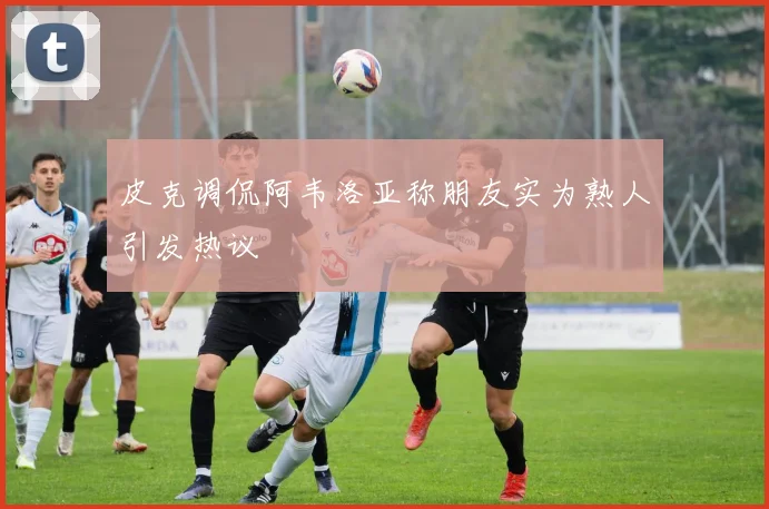 皮克调侃阿韦洛亚称朋友实为熟人引发热议