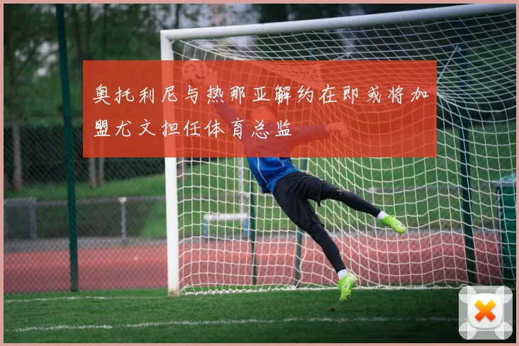 奥托利尼与热那亚解约在即或将加盟尤文担任体育总监