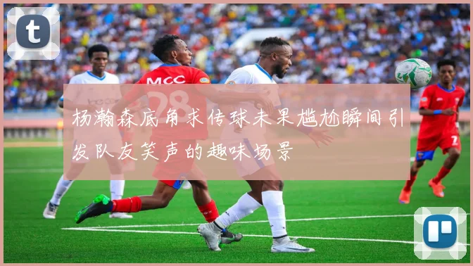 杨瀚森底角求传球未果尴尬瞬间引发队友笑声的趣味场景