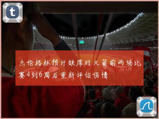 杰伦格林预计缺席对火箭前两场比赛4到6周后重新评估伤情