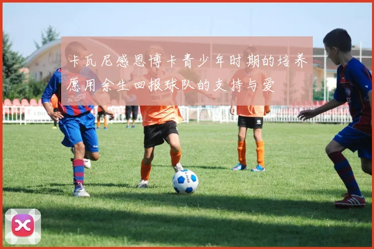 卡瓦尼感恩博卡青少年时期的培养愿用余生回报球队的支持与爱