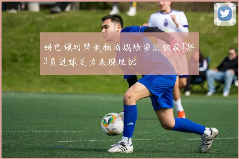 姆巴佩对阵利物浦战绩惨淡仅获1胜3负进球乏力表现堪忧