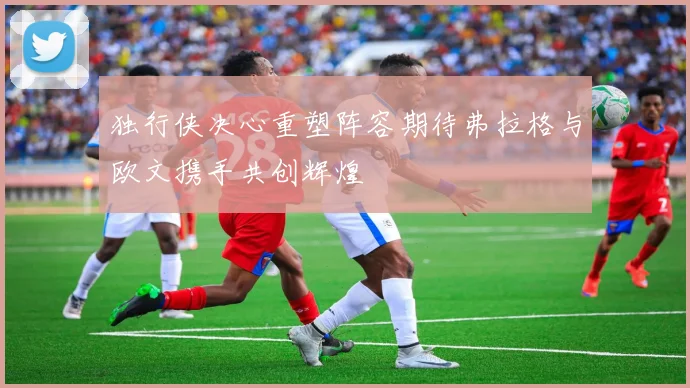 独行侠决心重塑阵容期待弗拉格与欧文携手共创辉煌