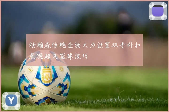 杨瀚森惊艳全场大力挂筐双手补扣展现超凡篮球技巧