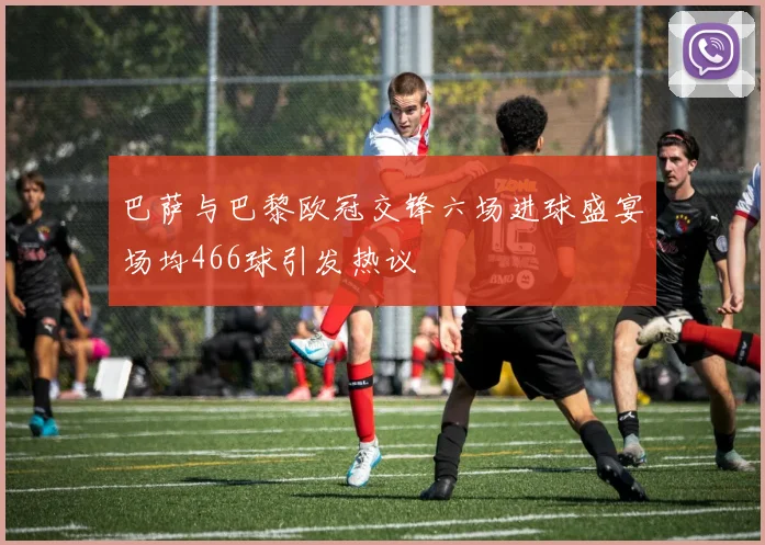 巴萨与巴黎欧冠交锋六场进球盛宴场均466球引发热议