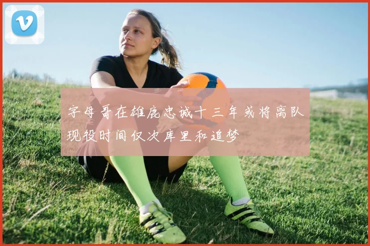 字母哥在雄鹿忠诚十三年或将离队现役时间仅次库里和追梦