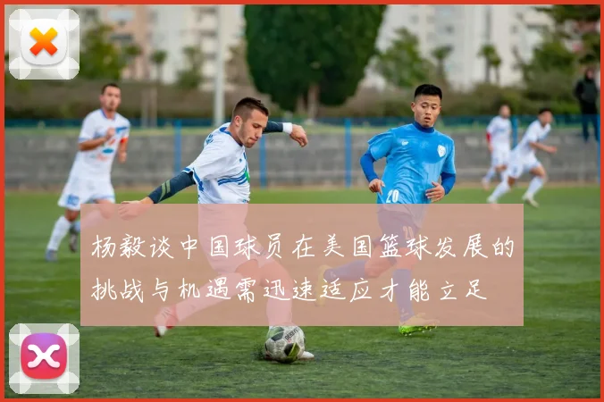 杨毅谈中国球员在美国篮球发展的挑战与机遇需迅速适应才能立足
