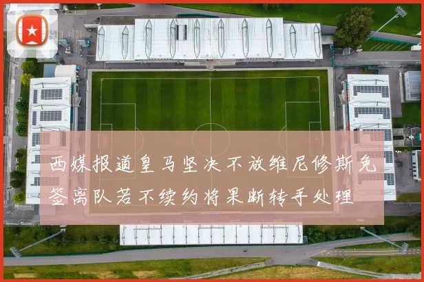 西媒报道皇马坚决不放维尼修斯免签离队若不续约将果断转手处理