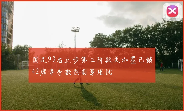 国足93名止步第三阶段美加墨已锁42席争夺激烈前景堪忧