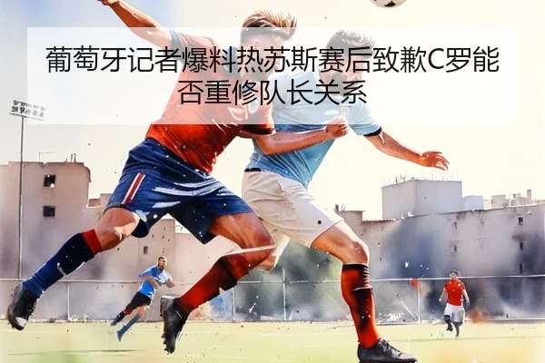 葡萄牙记者爆料热苏斯赛后致歉C罗能否重修队长关系（YaboSports）